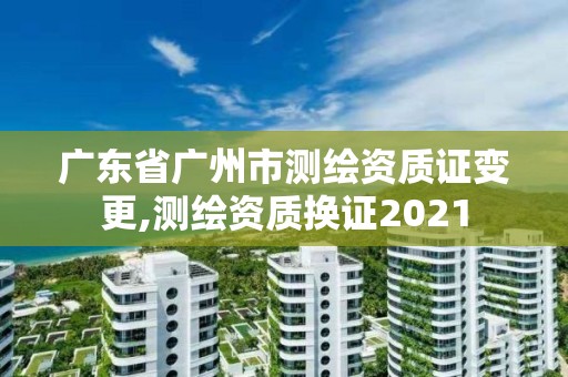 廣東省廣州市測繪資質(zhì)證變更,測繪資質(zhì)換證2021