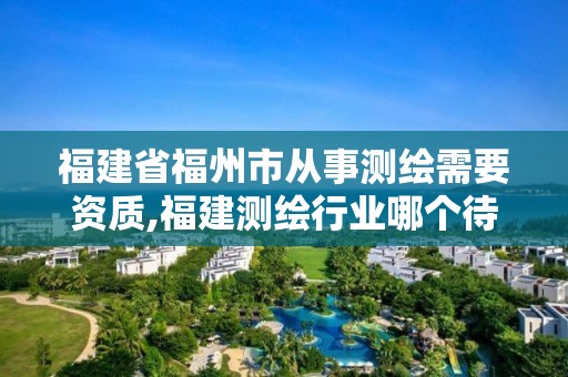 福建省福州市從事測繪需要資質(zhì),福建測繪行業(yè)哪個待遇最好