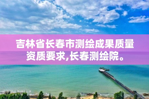 吉林省長春市測繪成果質量資質要求,長春測繪院。