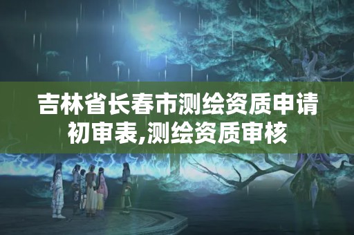 吉林省長春市測繪資質申請初審表,測繪資質審核