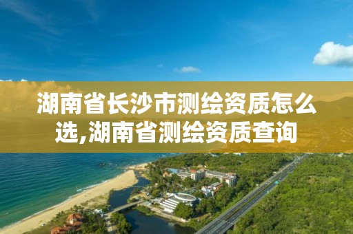 湖南省長沙市測繪資質(zhì)怎么選,湖南省測繪資質(zhì)查詢