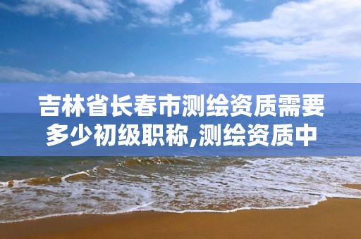 吉林省長春市測繪資質需要多少初級職稱,測繪資質中級職稱。