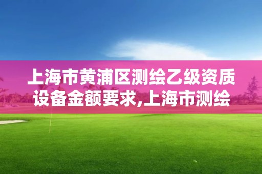 上海市黃浦區測繪乙級資質設備金額要求,上海市測繪資質單位名單