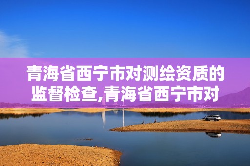 青海省西寧市對測繪資質的監督檢查,青海省西寧市對測繪資質的監督檢查單位