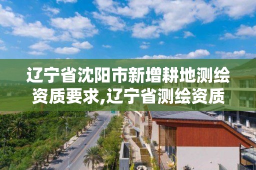 遼寧省沈陽市新增耕地測繪資質要求,遼寧省測繪資質延期