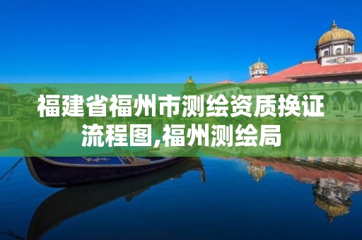 福建省福州市測繪資質(zhì)換證流程圖,福州測繪局