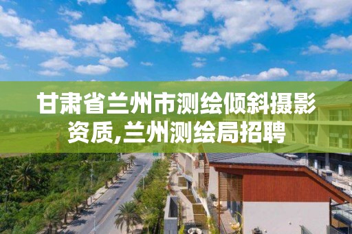 甘肅省蘭州市測繪傾斜攝影資質,蘭州測繪局招聘