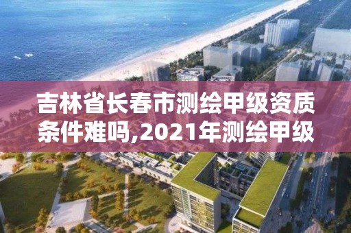 吉林省長春市測繪甲級資質條件難嗎,2021年測繪甲級資質申報條件