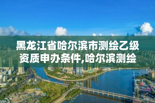 黑龍江省哈爾濱市測繪乙級資質申辦條件,哈爾濱測繪局招聘