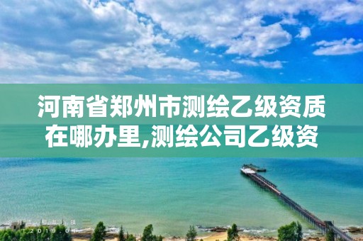 河南省鄭州市測繪乙級資質在哪辦里,測繪公司乙級資質要求