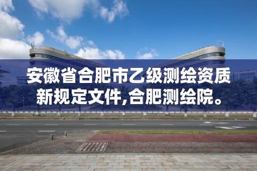 安徽省合肥市乙級(jí)測(cè)繪資質(zhì)新規(guī)定文件,合肥測(cè)繪院。