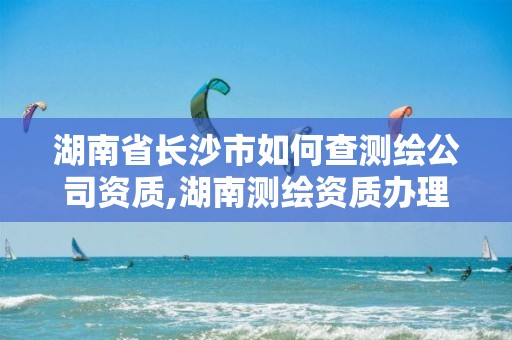 湖南省長沙市如何查測繪公司資質(zhì),湖南測繪資質(zhì)辦理