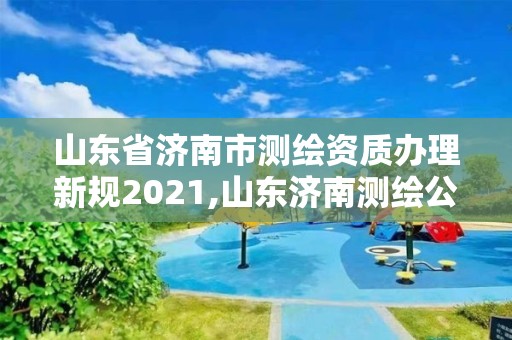 山東省濟南市測繪資質辦理新規2021,山東濟南測繪公司電話