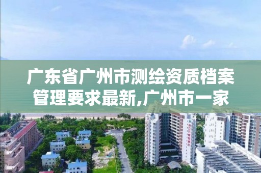 廣東省廣州市測(cè)繪資質(zhì)檔案管理要求最新,廣州市一家測(cè)繪資質(zhì)單位