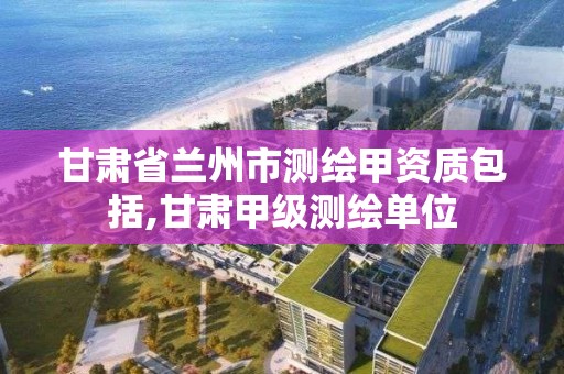 甘肅省蘭州市測繪甲資質包括,甘肅甲級測繪單位