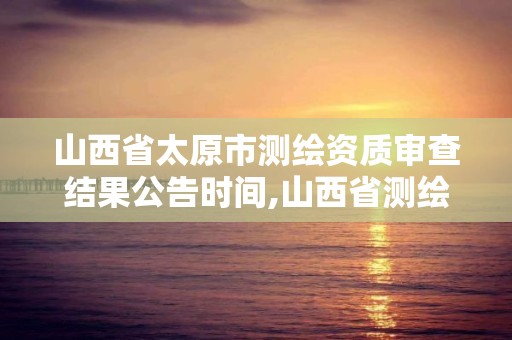 山西省太原市測繪資質審查結果公告時間,山西省測繪資質2020。