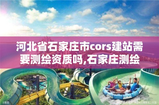 河北省石家莊市cors建站需要測繪資質嗎,石家莊測繪院是國企嗎