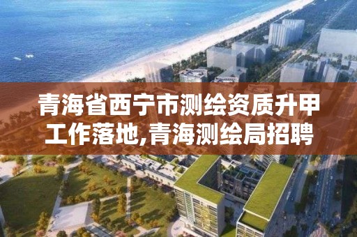 青海省西寧市測繪資質升甲工作落地,青海測繪局招聘信息