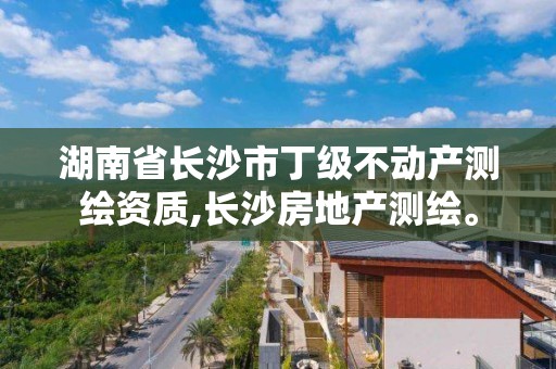 湖南省長沙市丁級不動產測繪資質,長沙房地產測繪。