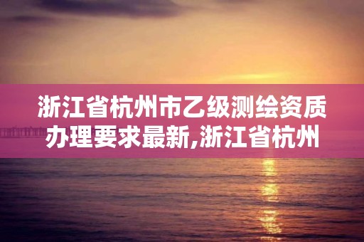 浙江省杭州市乙級測繪資質辦理要求最新,浙江省杭州市乙級測繪資質辦理要求最新公告