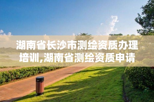 湖南省長沙市測繪資質辦理培訓,湖南省測繪資質申請公示