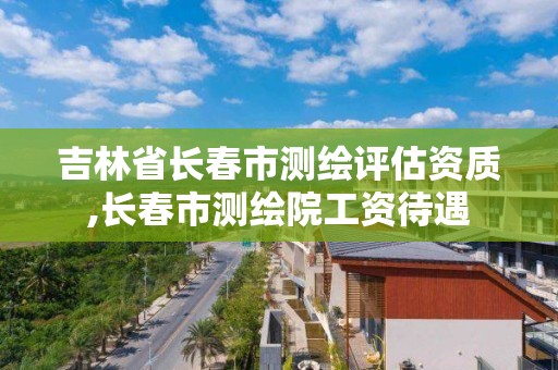 吉林省長春市測繪評估資質,長春市測繪院工資待遇