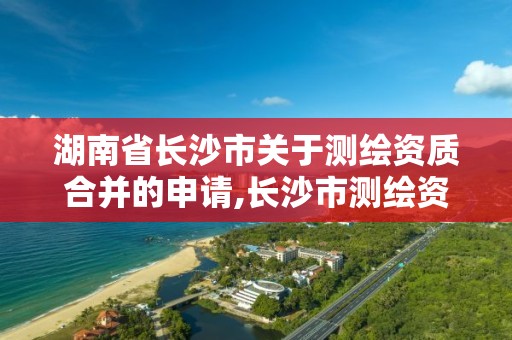 湖南省長沙市關于測繪資質合并的申請,長沙市測繪資質單位名單