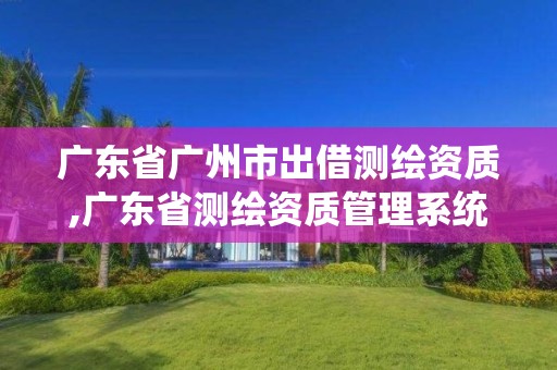 廣東省廣州市出借測繪資質,廣東省測繪資質管理系統