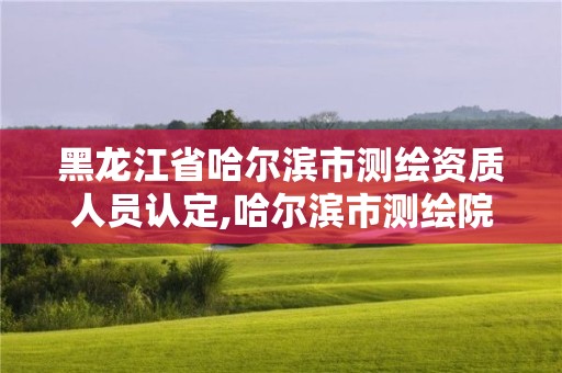 黑龍江省哈爾濱市測繪資質人員認定,哈爾濱市測繪院