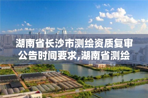 湖南省長沙市測繪資質復審公告時間要求,湖南省測繪資質延期