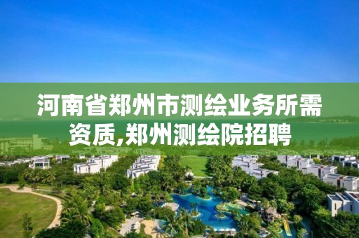 河南省鄭州市測繪業務所需資質,鄭州測繪院招聘