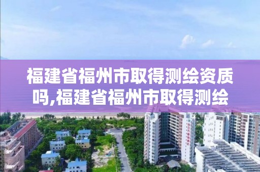 福建省福州市取得測繪資質嗎,福建省福州市取得測繪資質嗎最新消息。