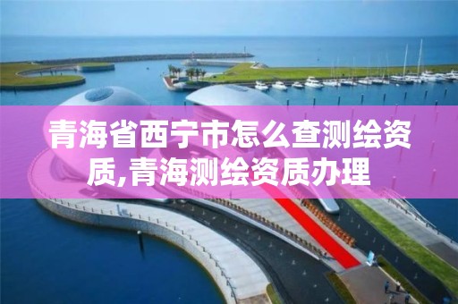 青海省西寧市怎么查測繪資質(zhì),青海測繪資質(zhì)辦理