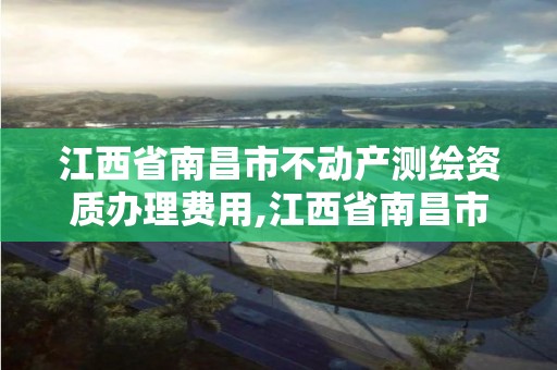 江西省南昌市不動產測繪資質辦理費用,江西省南昌市不動產測繪資質辦理費用是多少。