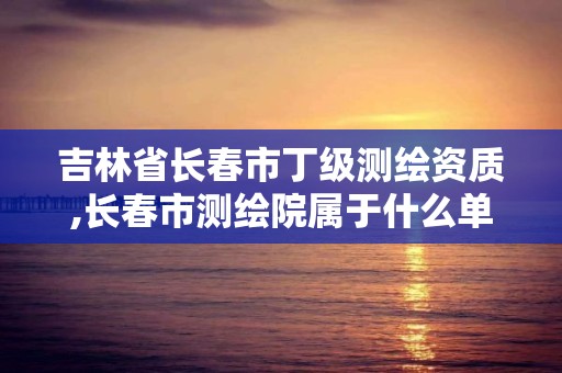 吉林省長春市丁級測繪資質,長春市測繪院屬于什么單位