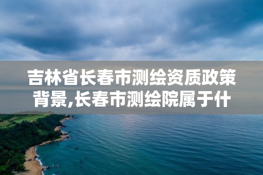 吉林省長春市測繪資質政策背景,長春市測繪院屬于什么單位