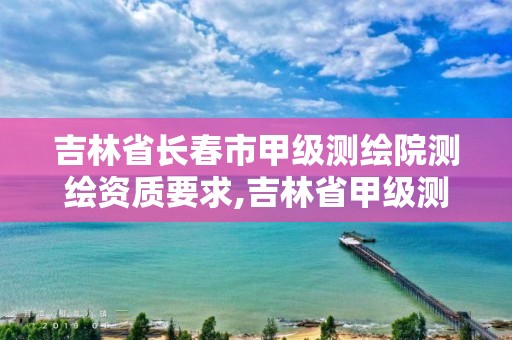 吉林省長春市甲級測繪院測繪資質要求,吉林省甲級測繪資質單位