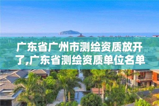 廣東省廣州市測繪資質放開了,廣東省測繪資質單位名單