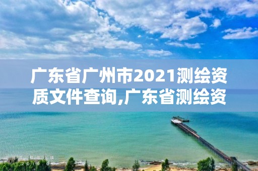 廣東省廣州市2021測(cè)繪資質(zhì)文件查詢,廣東省測(cè)繪資質(zhì)辦理流程