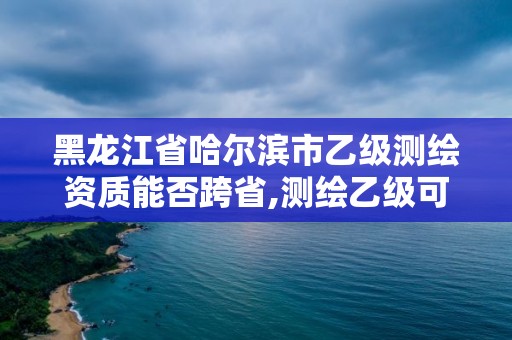 黑龍江省哈爾濱市乙級(jí)測繪資質(zhì)能否跨省,測繪乙級(jí)可以接多大工程