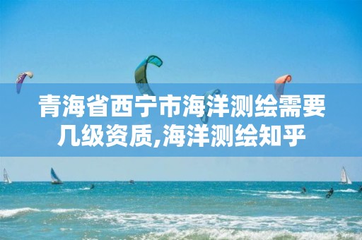 青海省西寧市海洋測繪需要幾級資質(zhì),海洋測繪知乎