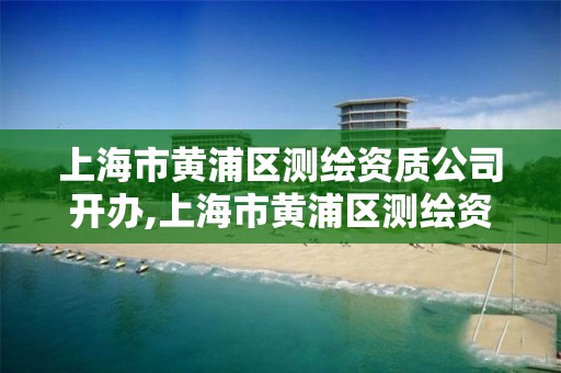 上海市黃浦區測繪資質公司開辦,上海市黃浦區測繪資質公司開辦時間