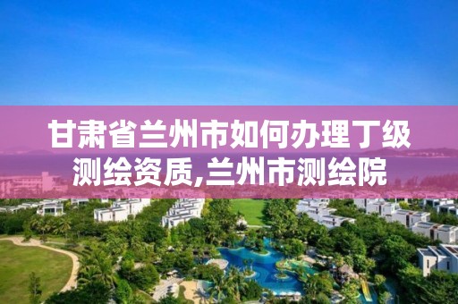 甘肅省蘭州市如何辦理丁級測繪資質,蘭州市測繪院