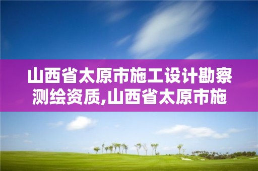 山西省太原市施工設計勘察測繪資質,山西省太原市施工設計勘察測繪資質取消了嗎