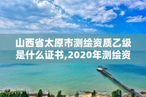 山西省太原市測繪資質乙級是什么證書,2020年測繪資質乙級需要什么條件