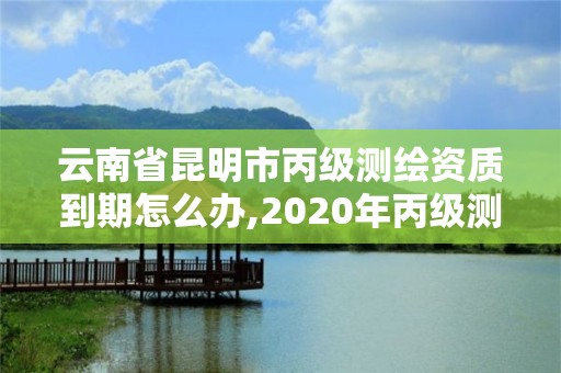 云南省昆明市丙級測繪資質到期怎么辦,2020年丙級測繪資質會取消嗎。