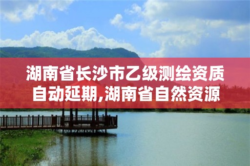 湖南省長沙市乙級測繪資質自動延期,湖南省自然資源廳關于延長測繪資質證書有效期的公告