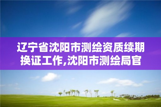 遼寧省沈陽市測繪資質續期換證工作,沈陽市測繪局官網