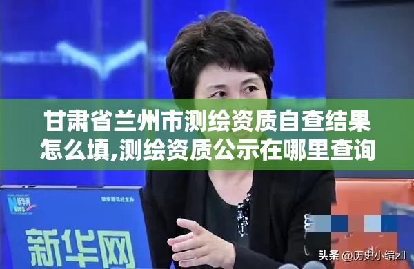 甘肅省蘭州市測繪資質自查結果怎么填,測繪資質公示在哪里查詢。