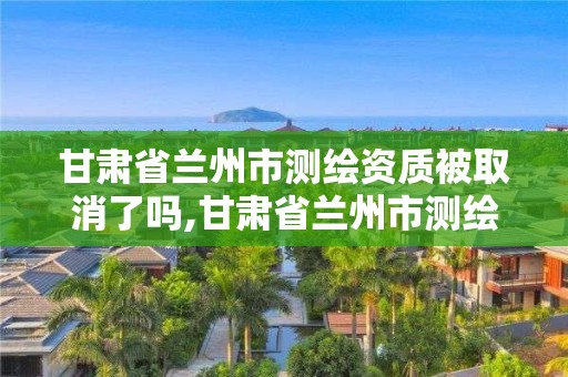 甘肅省蘭州市測繪資質被取消了嗎,甘肅省蘭州市測繪資質被取消了嗎今年